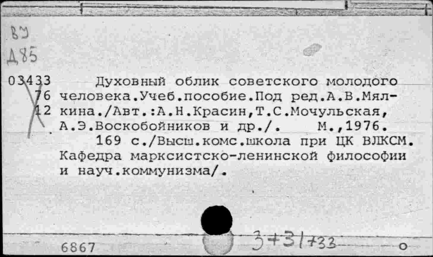 ﻿Духовный облик советского молодого человека.Учеб.пособие.Под ред.А.В.Мялкина ./Авт . :А.Н.Красин,Т.С.Мочульская, А.Э.Воскобойников и др./.	М.,1976.
169 с./Высш.коме.школа при ЦК ВЛКСМ. Кафедра марксистско-ленинской философии и науч.коммунизма/.
6867